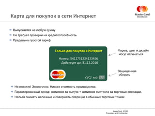 Карта для покупок в сети Интернет Выпускается на любую сумму Не требует проверки на кредитоспособность Предельно простой тариф Не пластик! Экологично. Низкая стоимость производства. Гарантированный доход: комиссия за выпуск + комиссия эмитента за торговые операции . Нельзя снимать наличные и совершать операции в обычных торговых точках . Защищенная область Форма, цвет и дизайн могут отличаться Номер: 5412751234123456 Действует до: 31.12.2010 Только для покупок в Интернет CVC2  код : 777 