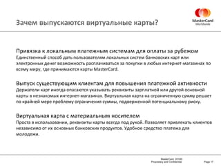 Зачем выпускаются виртуальные карты? Page  Привязка к локальным платежным системам для оплаты за рубежом Единственный способ дать пользователям локальных систем банковских карт или электронных денег возможность расплачиваться за покупки в любых интернет-магазинах по всему миру, где принимаются карты  MasterCard . Выпуск существующим клиентам для повышения платежной активности Держатели карт иногда опасаются указывать реквизиты зарплатной или другой основной карты в незнакомых интернет-магазинах. Виртуальная карта на ограниченную сумму решает по крайней мере проблему ограничения суммы, подверженной потенциальному риску. Виртуальная карта с материальным носителем Проста в использовании, реквизиты карты всегда под рукой. Позволяет привлекать клиентов независимо от их основных банковских продуктов. Удобное средство платежа для молодежи. 
