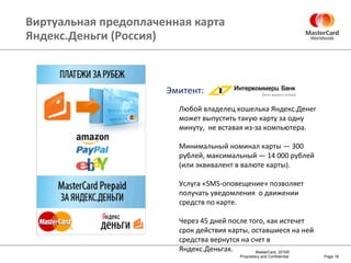 Виртуальная предоплаченная карта Яндекс.Деньги (Россия) Page  Любой владелец кошелька Яндекс.Денег может выпустить такую карту за одну минуту,  не вставая из-за компьютера. Минимальный номинал карты — 300 рублей, максимальный — 14 000 рублей (или эквивалент в валюте карты). Услуга «SMS-оповещение» позволяет получать уведомления  о движении средств по карте. Через 45 дней после того, как истечет срок действия карты, оставшиеся на ней средства вернутся на счет в Яндекс.Деньгах. Эмитент : 