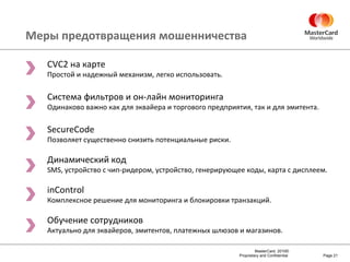 Меры предотвращения мошенничества Page  CVC2  на карте Простой и надежный механизм, легко использовать. Система фильтров и он-лайн мониторинга Одинаково важно как для эквайера и торгового предприятия, так и для эмитента. SecureCode Позволяет существенно снизить потенциальные риски. Динамический код SMS,  устройство с чип-ридером, устройство, генерирующее коды, карта с дисплеем . inControl Комплексное решение для мониторинга и блокировки транзакций. Обучение сотрудников Актуально для эквайеров, эмитентов, платежных шлюзов и магазинов. 