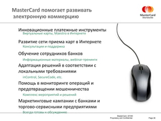 MasterCard  помогает развивать  электронную коммерцию Page  Инновационные платежные инструменты Развитие сети приема карт в Интернете Обучение сотрудников банков Адаптация решений в соответствии с локальными требованиями Помощь в мониторинге операций и предотвращении мошенничества Маркетинговые кампании с банками и торгово-сервисными предприятиями  Виртуальные карты,  Maestro  в Интернете Консультации и поддержка Информационные материалы,  webinar- тренинги inControl, SecureCode, etc. Комплекс мероприятий и решений Всегда готовы к обсуждению 