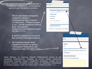 Для хранения архива с информацией о прошедших заседаниях, используется архитектура Wordpress «запись»  После окончания заседания создается записи с содержанием всех страниц («Участники», «Повестка дня» и т.д.). Так же создается запись вида  «Заседание Правительства Пермского края DD.MM.YYYY» В записи создаются ссылки на все соответствующие разделы. На странице архив также создается ссылка на запись  «Заседание Правительства Пермского края DD.MM.YYYY» Таким образом, на странице «Архив» отображаются ссылки на все заседания Правительства. Перейдя по ссылке можно посмотреть внутреннюю структуру каждого конкретного заседания, которая так же является ссылкой. Последняя ссылка ведет на подробную информацию по каждому разделу, такой как «Участники», «Повестка дня» и т.д. 