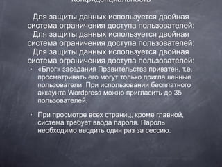 Конфиденциальность Для защиты данных используется двойная система ограничения доступа пользователей: Для защиты данных используется двойная система ограничения доступа пользователей: Для защиты данных используется двойная система ограничения доступа пользователей: «Блог» заседания Правительства приватен, т.е. просматривать его могут только приглашенные пользователи. При использовании бесплатного аккаунта Wordpress можно пригласить до 35 пользователей. При просмотре всех страниц, кроме главной, система требует ввода пароля. Пароль необходимо вводить один раз за сессию. 