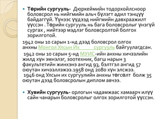 Төрийн сургууль-  Дюркеймийн тодорхойлсноор боловсрол нь нийгмийн альч бүлэгт адил тэнцүү байдаггүй. Үүнээс үүдээд нийгмийн давхраажилт үүссэн . Төрийн сургууль нь бага боловсролыг үнэгүй сургах , нийтээр мэдлэг боловсролтой болгох зорилготой.1942 оны 10 сарын 1-нд дээд боловсрол олгох анхны Монгол Улсын Их             сургууль байгуулагдсан. 1942 оны 10 сарын 5-нд МУИС-ийн анхны хичээлийн жилд хүн эмнэлэг, зоотехник, багш нарын 3 факультетийн жинхэнэ ангид 93, бэлтгэл ангид 57 оюутан хичээллэжээ.1958 онд 2080 хүн элсжээ. 1946 онд Улсын их сургуулийн анхны төгсөлт  болж 35 оюутан дээд боловсролын диплом авчээ. Хувийн сургууль- орлогын чадамжаас хамаарч илүү сайн чанарын боловсролыг олгох зорилготой үүссэн. 