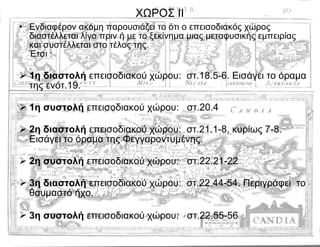 ΧΩΡΟΣ ΙΙ Ενδιαφέρον ακόμη παρουσιάζει το ότι ο επεισοδιακός χώρος διαστέλλεται λίγο πριν ή με το ξεκίνημα μιας μεταφυσικής εμπειρίας  και συστέλλεται στο τέλος της.  Έτσι : 1η διαστολή  επεισοδιακού χώρου:  στ.18.5-6. Εισάγει το όραμα της ενότ.19. 1η συστολή  επεισοδιακού χώρου:  στ.20.4 2η διαστολή  επεισοδιακού χώρου:  στ.21.1-8, κυρίως 7-8. Εισάγει το όραμα της Φεγγαροντυμένης. 2η συστολή  επεισοδιακού χώρου:  στ.22.21-22 3η διαστολή  επεισοδιακού χώρου:  στ.22.44-54. Περιγράφει  το θαυμαστό ήχο. 3η συστολή  επεισοδιακού χώρου:  στ.22.55-56   