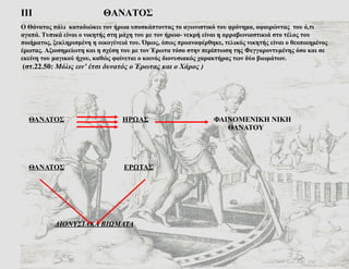 ΘΑΝΑΤΟΣ   ΗΡΩΑΣ   ΦΑΙΝΟΜΕΝΙΚΗ ΝΙΚΗ   ΘΑΝΑΤΟΥ ΘΑΝΑΤΟΣ   ΕΡΩΤΑΣ   ΔΙΟΝΥΣΙΑΚΑ ΒΙΩΜΑΤΑ ΙΙΙ   ΘΑΝΑΤΟΣ Ο Θάνατος πάλι  καταδιώκει τον ήρωα υποσκάπτοντας το αγωνιστικό του φρόνημα, αφαιρώντας  του ό,τι αγαπά. Τυπικά είναι ο νικητής στη μάχη του με τον ήρωα- νεκρή είναι η αρραβωνιαστικιά στο τέλος του ποιήματος, ξεκληρισμένη η οικογένειά του. Όμως, όπως προαναφέρθηκε, τελικός νικητής είναι ο θεοποιημένος έρωτας. Αξιοσημείωτη και η σχέση του με τον Έρωτα τόσο στην περίπτωση της Φεγγαροντυμένης όσο και σε εκείνη του μαγικού ήχου, καθώς φαίνεται ο κοινός διονυσιακός χαρακτήρας των δύο βιωμάτων.   (στ.22.50:  Μόλις ειν’ έτσι δυνατός ο Έρωτας και ο Χάρος ) 