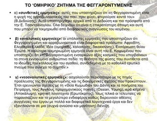 ΤΟ ‘ΟΜΗΡΙΚΟ’ ΖΗΤΗΜΑ ΤΗΣ ΦΕΓΓΑΡΟΝΤΥΜΕΝΗΣ α)  «συνθετικές ερμηνείες»:  αυτές που υποστηρίζουν ότι «η Φεγγαροντυμένη είναι η ψυχή της αρραβωνιαστικιάς του που, πριν φύγει, φτερούγισε κοντά του» (Β.Δεδούσης). Αυτό υποστηρίχθηκε αρχικά από το Δεδούση και πιο πρόσφατα από την Ε. Τσαντσάνογλου. Όλα δείχνουν ότι είναι η επικρατέστερη άποψη και αυτή που μπορεί να τεκμηριωθεί από διαφορετικές αναγνώσεις του κειμένου. β) «αναλυτικές ερμηνείες»:  οι υπόλοιπες ερμηνείες που υποστηρίζουν ότι Φεγγαροντυμένη και αρραβωνιαστικιά είναι διαφορετικά πρόσωπα: Αφροδίτη, Ελευθερία-Ελλάδα, Ιδέα (ομορφιάς, καλοσύνης, δικαιοσύνης), Ενσάρκωση θείου  Έρωτα. Η καλύτερα τεκμηριωμένη ερμηνεία είναι αυτή του Ε. Καψωμένου που υποστηρίζει ότι «Η Φεγγαροντυμένη ενσαρκώνει αξίες κοσμικές που υπερβαίνουν το στενά εννοούμενο ανθρώπινο πεδίο: τη θειότητα της φύσης που συντίθεται από το ιδεώδες του κάλλους και του αγαθού, συνδεδεμένα με το καθολικό ερωτικό πνεύμα που συνέχει το σύμπαν.» γ) «νεοαναλυτικές ερμηνείες»:  ασχολούνται περισσότερο με τις πηγές προέλευσης της Φεγγαροντυμένης και τις διακειμενικές σχέσεις που προκύπτουν. Έτσι ερευνώνται σχέσεις με τη «Θεία Κωμωδία» του Δάντη και τα ποιήματα του Πετράρχη, τους Άγγλους προρομαντικούς ποιητές ( Ossian ,  Young ), ιερά κείμενα (Αποκάλυψη), κρητική λογοτεχνία (Ερωτόκριτος). Ίσως τελικά οι τελευταίες να παρουσιάζουν και το μεγαλύτερο ενδιαφέρον καθώς διερευνούν αθέατες συγγένειες του έργου με πολλά και διαφορετικά λογοτεχνικά έργα και δεν εξαντλούνται σε μια (συχνά ανούσια και μονότονη) διένεξη. 
