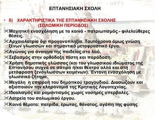 ΕΠΤΑΝΗΣΙΑΚΗ ΣΧΟΛΗ δ)   ΧΑΡΑΚΤΗΡΙΣΤΙΚΑ ΤΗΣ ΕΠΤΑΝΗΣΙΑΚΗ ΣΧΟΛΗΣ   (ΣΟΛΩΜΙΚΗ ΠΕΡΙΟΔΟΣ)   Μαχητική ενασχόληση με   τα κοινά  -  πατριωτισμός  -  φιλελεύθερες θέσεις. Αρχαιολατρία όχι προγονοπληξία. Ταυτόχρονα όμως γνώση ξένων γλωσσών και σημαντικό μεταφραστικό έργο. Αγώνας για άνοιγμα της παιδείας στο λαό. Σεβασμός στην ορθόδοξη πίστη και παράδοση. Χρήση δημοτικής γλώσσας (και του γλωσσικού ιδιώματος της  Επτανήσου συχνά σε σάτιρα ή/και θέατρο αλλά και στη μετάφραση ξενόγλωσσων κειμένων). Έντονη ενασχόληση με γλωσσικό ζήτημα.  Μεγάλη  η επιρροή του δημοτικού τραγουδιού. Διασώζουν και αξιοποιούν την κληρονομιά της Κρητικής Λογοτεχνίας.  Ιδεαλισμός και ρομαντισμός χωρίς νοσηρές υπερβολές.  Λατρεία του σολωμικού έργου. Κοινά θέματα: πατρίδα, έρωτας, θάνατος, αγάπη της φύσης   
