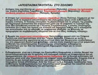«ΑΠΟΣΠΑΣΜΑΤΙΚΟΤΗΤΑ»  ΣΤΟ ΣΟΛΩΜΟ   Απόψεις που σχετίζονται με  χαμένα χειρόγραφα  (Πολυλάς),  στέρεμα της έμπνευσης  του ποιητή (Ζαμπέλιος,Τωμαδάκης),  δημιουργική αδυναμία  (Βάρναλης),  αδυναμία σύνθεσης μεγάλων συνθεμάτων  (Παλαμάς, Κριαράς)  Η άποψη των  ολοκληρωμένων λυρικών επεισοδίων  (Λίνος Πολίτης). Σύμφωνα με την άποψη αυτή τα λεγόμενα αποσπάσματα του σολωμικού έργου είναι αυθύπαρκτες λυρικές ενότητες. Ο ποιητής αποκρούει τη μεγαλοστομία και το μάκρος της μορφής και δημιουργεί ουσιαστικά νέα εκφραστικά μέσα για να εκφράσει το λυρισμό του. Στην ίδια κατεύθυνση κινείται και ο Κώστας Στεργιόπουλος, ο οποίος υποστηρίζει επιπλέον ότι η τάση του ποιητή για λιτότητα και αφαίρεση καθώς και η τελειομανία του συνετέλεσαν στο να οδηγηθεί σε εκφραστικό αδιέξοδο: μη θέλοντας να προχωρήσει σε συμβιβασμούς οδηγείται έτσι σε ένα είδος «καθαρής ποίησης».  Η θεωρία του  ρομαντικού αποσπάσματος  διατυπώθηκε αρχικά από τον Στέφανο Ρωζάνη και συστηματικότερα από τον Γιώργο Βελουδή. Σύμφωνα με αυτήν η αποσπασματικότητα ερμηνεύεται ως συνέπεια τόσο των θεωρητικών αναζητήσεων του στη γερμανική ιδεαλιστική φιλοσοφία όσο και-πολύ περισσότερο-στην ρομαντική αισθητική του αποσπάσματος. Ο καλλιτέχνης, υποστηρίζει, ενδιαφέρεται περισσότερο για την ίδια την καλλιτεχνική δημιουργία παρά για το τελικό δημιούργημα. Ενδιαφέρουσα  είναι και η άποψη του Ερατοσθένη Καψωμένου, ο οποίος θεωρεί την αποσπασματικότητα και το ημιτελές στη σολωμική ποίηση ως επιφαινόμενα και ως πραγματικότητα την  ατέρμονη δημιουργική διαδικασία  και τη συνεχή ανάπλαση του κειμένου μέσα από νέες παραλλαγές και εκφραστικούς συνδυασμούς. Στοχεύει έτσι ο ποιητής σε μια συνεχή ροή κειμένου, μια εκφραστική πολυσημία και όχι σ’ένα παγιωμένο τελικό αποτέλεσμα. Από την πλευρά αυτή ο Σολωμός προσεγγίζει τους αισθητικούς προβληματισμούς των πρωτοποριακών ρευμάτων του εικοστού αιώνα και αποδεικνύεται πρόδρομος του μοντερνισμού .  