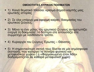 ΟΜΟΙΟΤΗΤΕΣ ΛΥΡΙΚΩΝ ΠΟΙΗΜΑΤΩΝ 1)  Κοινό θεματικό πλαίσιο: κρίσιμο σημείο καμπής μιας ερωτικής ιστορίας  2)  Σε όλα υπάρχει μια αφορμή καίριας δοκιμασίας του ερωτικού ζεύγους. 3)  Μόνο το ένα μέλος του ερωτικού ζεύγους αντιμετωπίζει ενεργά τη δοκιμασία˙ το δεύτερο είτε απουσιάζει είτε συμμετέχει με λανθάνοντα τρόπο. 4)  Κυριαρχία του ζεύγους Έρωτας – Θάνατος. 5)  Η σημαντικότερη σκηνή τους δίνεται σε μία ατμόσφαιρα έκστασης που καταργεί τα σύνορα φυσικού και μεταφυσικού χώρου ( η «Φαρμακωμένη στον Άδη» διαδραματίζεται σε καθαρά μεταφυσικό χώρο) 