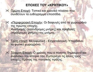 ΕΠΟΧΕΣ ΤΟΥ «ΚΡΗΤΙΚΟΥ» Πρώτη Εποχή : Τοπικό και χρονικό πλαίσιο που συνθέτουν τα ευθύγραμμα επεισόδια. «Περιφερειακή Εποχή» : Οι διαφυγές από το χωροχρόνο της πρώτης εποχής. Αναδρομές  (παλίνδρομες μνήμες) και  προβολές  (πρόδρομες μνήμες) της μνήμης. Τρίτη εποχή : Μεταφυσική - Εσχατολογική. Υπερβαίνει  το φυσικό χωροχρόνο. Τέταρτη Εποχή : Ο χρόνος που ο ποιητής δημιουργεί και αναλίσκει την ιστορία του. Εμπεριέχει τις άλλες τρεις εποχές. Χρόνος της ποιητικής πράξης. 