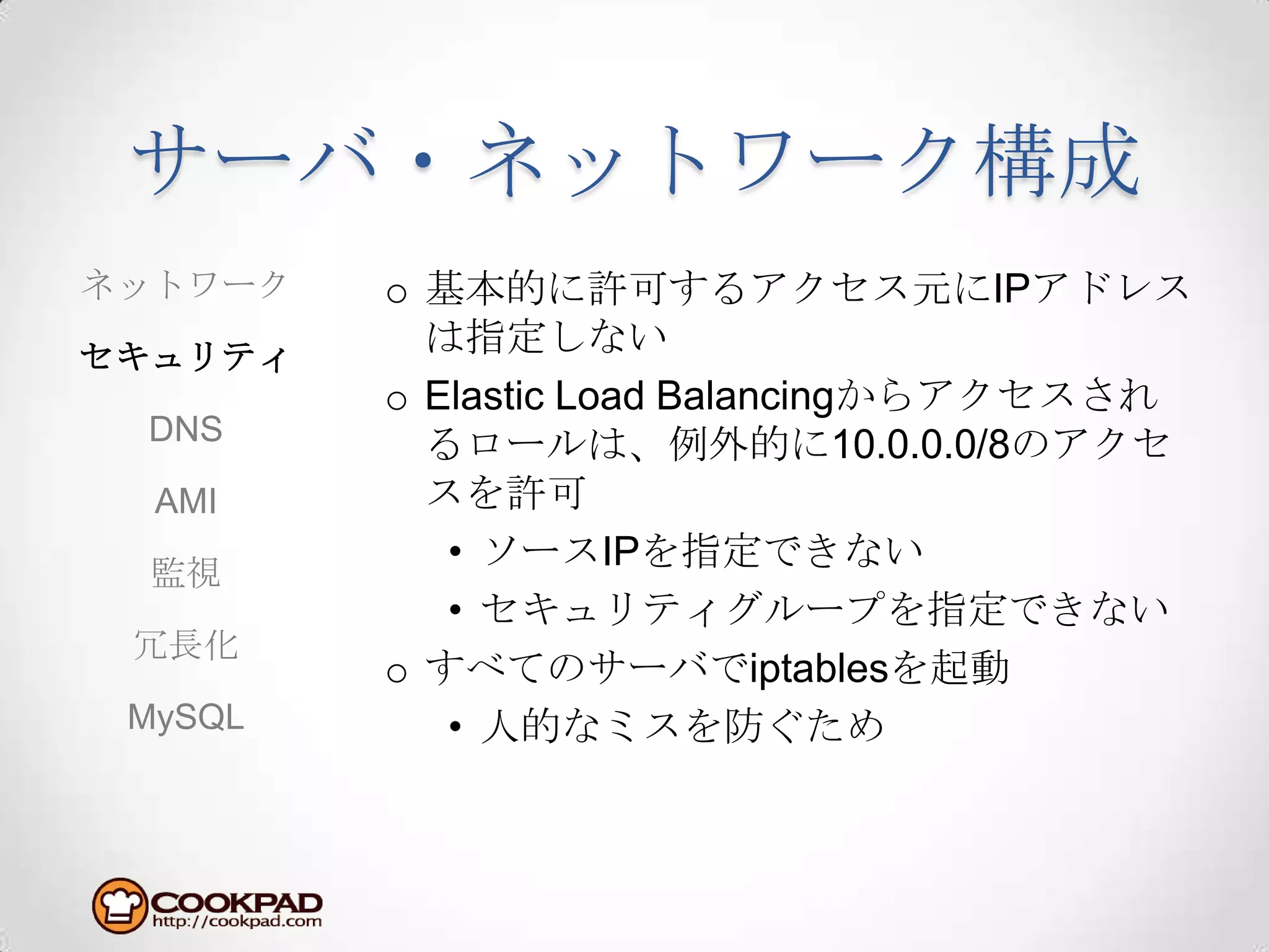 サーバ・ネットワーク構成基本的に許可するアクセス元にIPアドレスは指定しないElastic Load Balancingからアクセスされるロールは、例外的に10.0.0.0/8のアクセスを許可ソースIPを指定できないセキュリティグループを指定できないすべてのサーバでiptablesを起動人的なミスを防ぐためネットワークセキュリティDNSAMI監視冗長化MySQL
