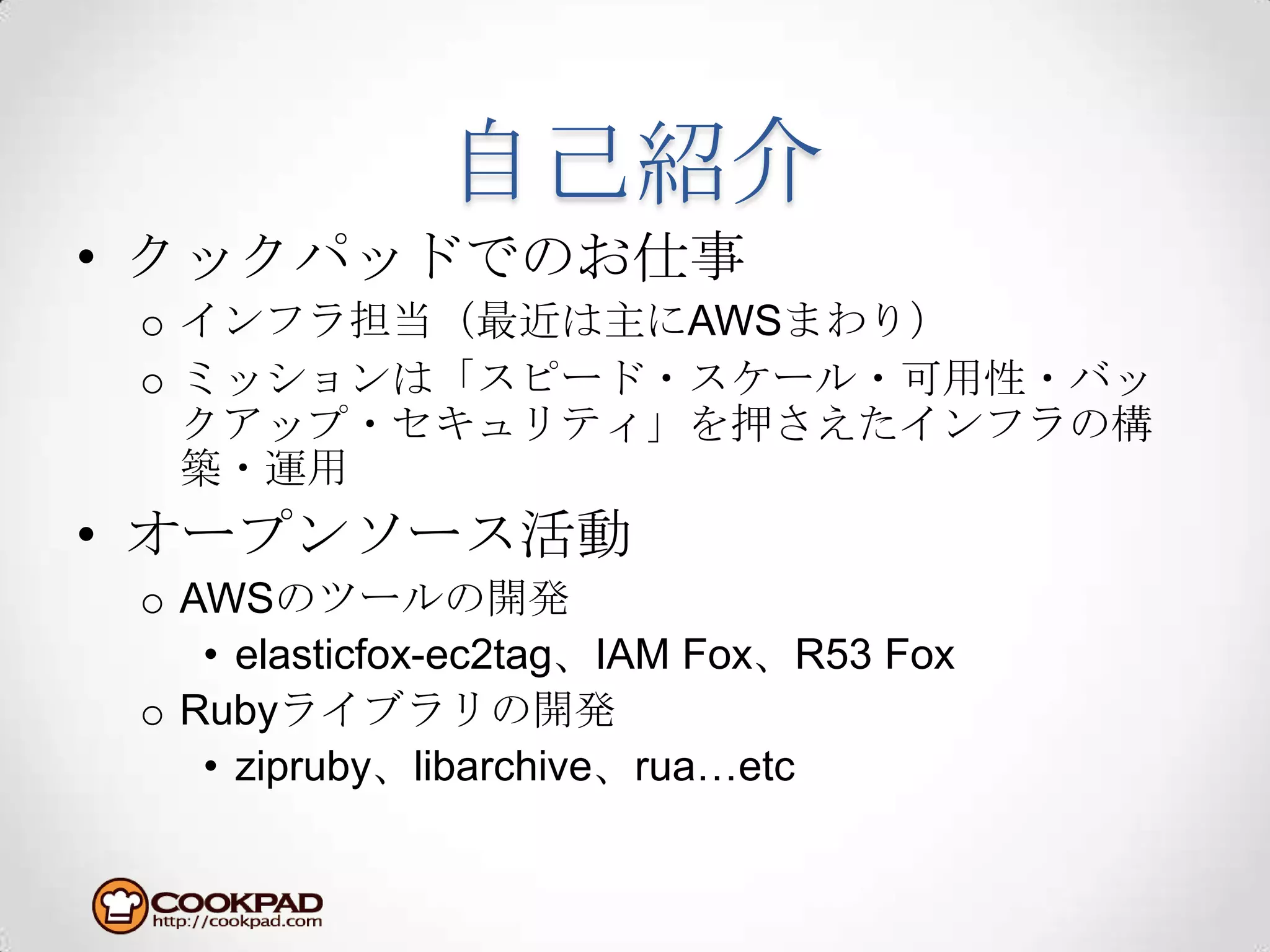 自己紹介クックパッドでのお仕事インフラ担当（最近は主にAWSまわり）ミッションは「スピード・スケール・可用性・バックアップ・セキュリティ」を押さえたインフラの構築・運用オープンソース活動AWSのツールの開発elasticfox-ec2tag、IAM Fox、R53 FoxRubyライブラリの開発zipruby、libarchive、rua…etc