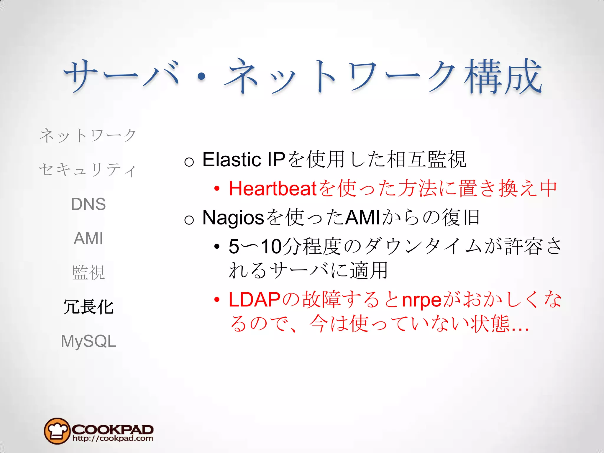サーバ・ネットワーク構成Elastic IPを使用した相互監視Heartbeatを使った方法に置き換え中Nagiosを使ったAMIからの復旧5〜10分程度のダウンタイムが許容されるサーバに適用LDAPの故障するとnrpeがおかしくなるので、今は使っていない状態…ネットワークセキュリティDNSAMI監視冗長化MySQL