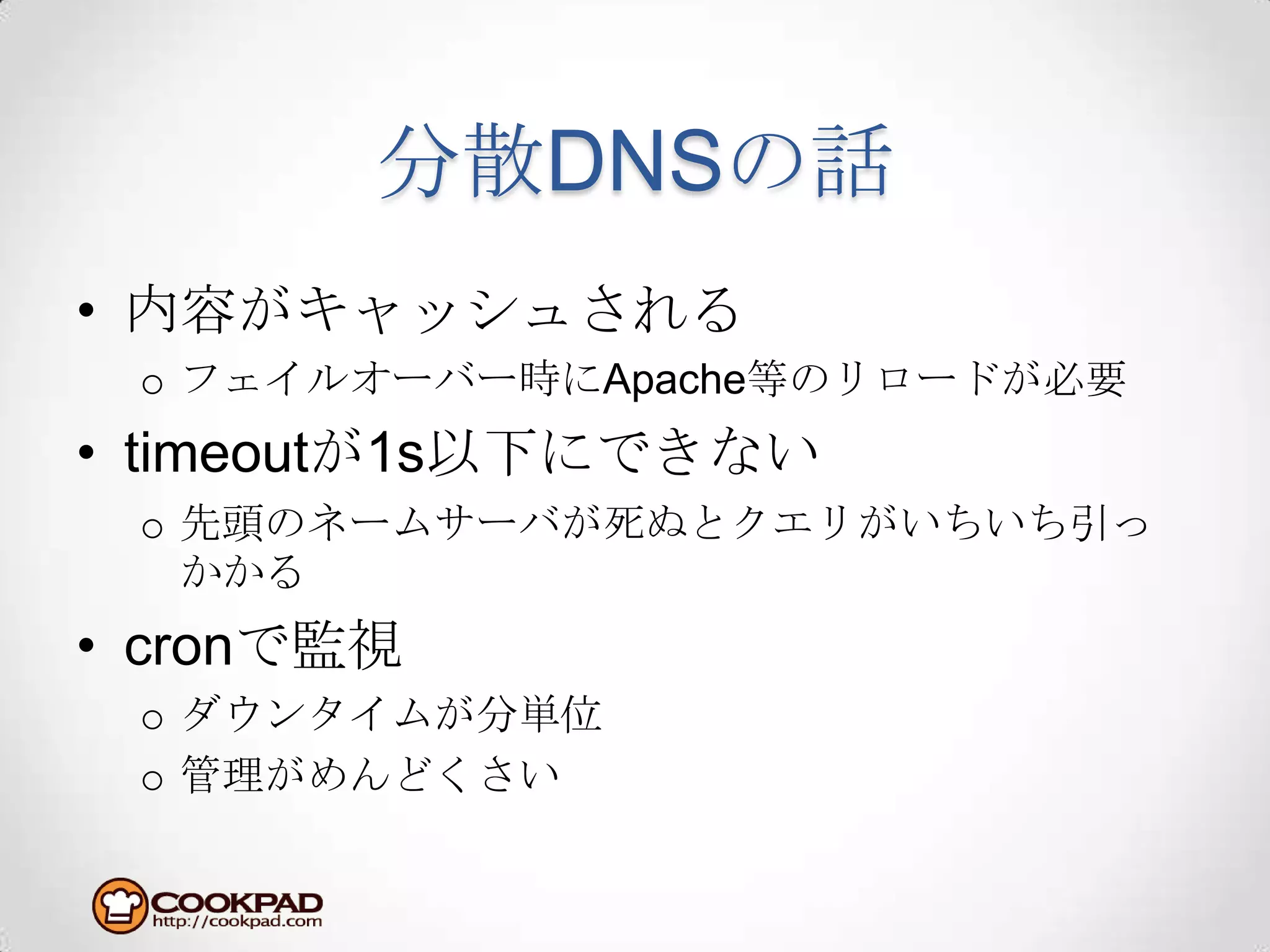 分散DNSの話内容がキャッシュされるフェイルオーバー時にApache等のリロードが必要timeoutが1s以下にできない先頭のネームサーバが死ぬとクエリがいちいち引っかかるcronで監視ダウンタイムが分単位管理がめんどくさい
