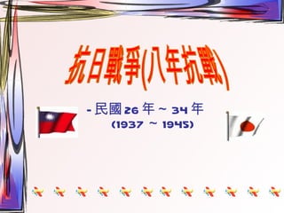 — 民國 26 年～ 34 年 (1937 ～ 1945) 抗日戰爭(八年抗戰) 