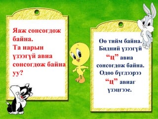Яаж сонсогдож байна. Та нарын үзээгүй авиа сонсогдож байна уу? Өө тийм байна. Бидний үзээгүй  “ц”  авиа  сонсогдож байна. Одоо бүгдээрээ  “ц”  авиаг үзэцгээе.  