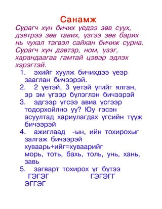 Санамж
Сурагч хүн бичих үедээ зөв суух,
дэвтрээ зөв тавих, үзгээ зөв барих
нь чухал тэгвэл сайхан бичиж сурна.
Сурагч хүн дэвтэр, ном, үзэг,
харандаагаа гамтай цэвэр эдлэх
хэрэгтэй.
 1. эхийг хуулж бичихдээ үеэр
   зааглан бичээрэй.
 2. 2 үетэй, 3 үетэй үгийг ялган,
   эр эм үгээр бүлэглэн бичээрэй
 3. эдгээр үгсээ авиа үсгээр
   тодорхойлно уу? Юу гэсэн
   асуултад хариулагдах үгсийн түүж
   бичээрэй
 4. ажиглаад -ын, ийн тохирохыг
   залгаж бичээрэй
   хуваарь+ийг=хуваарийг
   морь, тоть, бахь, толь, унь, хань,
   завь
 5. загварт тохирох үг бүтээ
    ГЭГЭГ             ГЭГЭГГ
   ЭГГЭГ
 