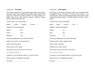 1/цээж бичиг          Ёл шувуу                                             1/цээж бичиг           Шар лууван

Ёл нь бартаа саадтай, хүн хүрэхэд бэрх, хадан хясаа, халил байцын          Шар лууван бол хүнсний ногоонуудын дотор олон төрлийн витамин
орой дээр үүрээ засдаг. Дэлхий дээр хамгийн өндөрт оршдог ховор            агуулдгаараа онцлог. Ялангуяа “А” витамин болон саахар их тул
шувуу юм. Манай орны дархан цаазтай энэ шувуу амьтдын сэг,                 хүүхдийн хүнс, эмчилгээ сувилгаанд ашигладаг. Шар лууванг үржил
зэмийг идэж өвчин тахал дэлгэрэх аюулаас сэргийлж, байгаль                 шим сайтай хөрсөнд тарина. 20 хэмийн дулаанд 10 хоногт соёолон
орчноо цэвэрлэгч жигүүртэн юм.                                             ургадаг.

2/үгсийн эсрэг утгыг олж бичээрэй.                                         2/үгсийн эсрэг утгыг олж бичээрэй.

даарах ........ гомдох.......... зандрах .......... х үүхэд ............   Шөнө ........ жижиг .......... дүүрэн .......... олон ............

3/дараах үгсийг зөв холбоорой.                                             3/дараах үгсийг зөв холбоорой.

Хуурай                            навч                                     Хундан                            хүү

Ногоон                            түлээ                                    Хээр                             хонь

Шарласан                           цай                                     Авъяаслаг                         гүү

4/үгсийг зөв байрлуулан өгүүлбэр зохиогоорой.                              4/үгсийг зөв байрлуулан өгүүлбэр зохиогоорой.

намрын, жил, нутагт, тал, үргэлжлэв, энэ,                                  монголд, эрийн, гурван, наадам, болдог,

5/зөв үг болгон бичээрэй.                                                  5/зөв үг болгон бичээрэй.

Цмац, роошо, синон, лурчау,                                                Срамба, срагчу, хлаун, мнагян,

6/үсгүүдээс эвлүүлж хэн олон үг бүтээх вэ?                                 6/үсгүүдээс эвлүүлж хэн олон үг бүтээх вэ?

/ а, о, э, ө, м, л, б, р, д, т /                                           / а, о, э, ө, м, л, б, р, д, т /

7/нэрлэсэн үг ба үйл хөдлөл заасан үг тус бүр 2-ийг бич.                   7/нэрлэсэн үг ба үйл хөдлөл заасан үг тус бүр 2-ийг бич.

8/хэлц үгийн утгыг тайлбарлан бичээрэй.                                    8/хэлц үгийн утгыг тайлбарлан бичээрэй.

Гар сунгах .....................................                           Гар татах .....................................
 