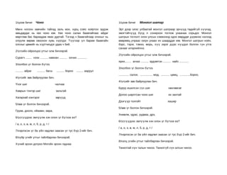 1/цээж бичиг       Чоно                                                     1/цээж бичиг         Монгол шатар

Мөнх ногоон хөвчийн тайгад заль мэх, хурц соёо хоёртоо эрдэж                Эрт дээр үеэс улбаатай монгол шатраар эрчүүд төдийгүй хүүхэд,
амьдардаг нь хөх чоно юм. Хөх чоно салан баавгайгаас айдаг                  эмэгтэйчүүд бүгд л сонирхон тоглож ухаанаа сорьдог. Монгол
мөртлөө бас бараадаж явах дуртай. Тэгээд ч баавгайгаар олохыг нь            шатрын тоглолт олон улсын хэмжээнд одоо мөрддөг дүрмээс нэлээд
олуулж өөрөө овоохон хувь хүртдэг. Түүгээр үл барам баавгайн                өвөрмөц учраас оюун ухаан их шаарддаг юм. Монгол шатрын ноён,
олсныг цөмийг нь хүртчихдэг удаа ч бий.                                     бэрс, тэрэг, тэмээ, морь, хүү зэрэг дүрс нүүдэл болгон гүн утга
                                                                            санааг илэрхийлнэ.
2/үгсийн ойролцоо утгыг олж бичээрэй.
                                                                            2/үгсийн ойролцоо утгыг олж бичээрэй.
Сурагч ........ нээх .......... намхан .......... оочих ............
                                                                            ярих........ агнах .......... эрдэмтэн .......... найз ............
3/холбоо үг болгон бүтээ.
                                                                            3/холбоо үг болгон бүтээ.
.......... айраг    .......... багш   .......... бороо   ......... ааруул
                                                                            ............. салхи, ................ мод, ........... цамц, .............бороо,
4/үгсийг зөв байрлуулан бич.
                                                                            4/үгсийг зөв байрлуулан бич.
Үнэг шиг                              чалчаа
                                                                            Буруу ишилсэн сүх шиг                            хөнгөмсөг
Хаврын тэнгэр шиг                     зальтай
                                                                            Долоо шархтсан чоно шиг                          их зантай
Хагархай хэнгэрэг                     зөрүүд
                                                                            Дээгүүр толгойт                                  хашир
5/зөв үг болгон бичээрэй.
                                                                            5/зөв үг болгон бичээрэй.
Груав, дооло, нйаамн, авра,
                                                                            Хниөлж, гдуас, уудваа, дрэ,
6/үсгүүдээс эвлүүлж хэн олон үг бүтээх вэ?
                                                                            6/үсгүүдээс эвлүүлж хэн олон үг бүтээх вэ?
/ а, о, э, ө, м, л, б, р, д, т /
                                                                            / а, о, э, ө, м, л, б, р, д, т /
7/нэрлэсэн үг ба үйл хөдлөл заасан үг тус бүр 2-ийг бич.
                                                                            7/нэрлэсэн үг ба үйл хөдлөл заасан үг тус бүр 2-ийг бич.
8/зүйр үгийг утгыг тайлбарлан бичээрэй.
                                                                            8/хэлц үгийн утгыг тайлбарлан бичээрэй.
Хүний эрээн дотроо Могойн эрээн гаднаа
                                                                            Танилтай хүн талын чинээ. Танилгүй хүн алгын чинээ.
 