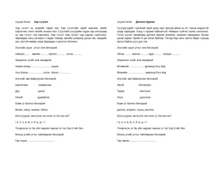 1/цээж бичиг          Хар сүүлт                                            1/цээж бичиг           Долоон бурхан

Хар сүүлт нь зээрийн төрөл юм. Хар сүүлтийн эрийг манхим, эмийг            Хүүхдүүдийг гүвээний орой дээр гарч ирэхэд өмнө нь огт таньж мэдэхг үй
сартагчин, нялх төлийг янзага гэнэ. Сүүлний үзүүрийн хэдэн хар хялгасаар   газар харагдав. Хэнд ч луужин байсангүй. Намрын хүйтэн салхи сэнгэнэнэ.
нь хар сүүлт гэж нэрлэжээ. Хар сүүлт говь нутагт хэд хэдээр с үрэглэнэ.    Гэтэл үүлэн чөлөөгөөр долоон бурхан анивчин, анивчин харагдана. Болор
Заримдаа ганц нэгээрээ ч явдаг. Намар, өвлийн улиралд уулын ам, хөндийн    цагаа харав. Оройн 9 цаг болж байлаа. Тэгээд бид чинь гэртээ бараг хүрээд
аль сөлтэй нөмөр газар бараадан сүрэглэн бэлчинэ.                          ирсэн байна шүү дээ гэв.

2/үгсийн эсрэг утгыг олж бичээрэй.                                         2/үгсийн эсрэг утгыг олж бичээрэй.

хойшоо........ зөөлөн .......... орлого ............ унтах ............    Уйлах ........ зовлон .......... идэх .......... халуун ............

3/орхисон үгийг олж нөхөөрэй.                                              3/орхисон үгийг олж нөхөөрэй.

Хааяа ноход ............................ хуцна.                            Өглөөний ..................... дулаанд бүү бод

Хүн болох ..................., хүлэг болох .................               Өсөхийн ........................ жаргалд бүү бод

4/үгсийг зөв байрлуулан бичээрэй.                                          4/үгсийг зөв байрлуулан бичээрэй.

Цахилгаан                  шарвалзах                                       Зөгий                     боловсрох

Дуу                        цахих                                           Тариа                      жингэнэх

Нохой                     цуурайтах                                        Хонх                        дүнгэнэх

5/зөв үг болгон бичээрэй.                                                  5/зөв үг болгон бичээрэй.

йагам, хуагр, шианм, ойхно,                                                двээтр, ргуаалс, гцээц, раслна,

6/үсгүүдээс эвлүүлж хэн олон үг бүтээх вэ?                                 6/үсгүүдээс эвлүүлж хэн олон үг бүтээх вэ?

/ а, о, э, ө, м, л, б, р, д, т /                                           / а, о, э, ө, м, л, б, р, д, т /

7/нэрлэсэн үг ба үйл хөдлөл заасан үг тус бүр 2-ийг бич.                   7/нэрлэсэн үг ба үйл хөдлөл заасан үг тус бүр 2-ийг бич.

8/хэлц үгийн утгыг тайлбарлан бичээрэй.                                    8/хэлц үгийн утгыг тайлбарлан бичээрэй.

Гар хүрэх .....................................                            Гар гаргах .....................................
 