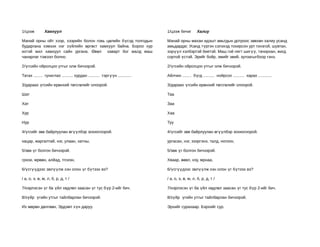 1/цээж         Хамхуул                                                      1/цээж бичиг        Халиу

Манай орны ойт хээр, хээрийн болон говь цөлийн бүсэд толгодын               Манай орны махан идэшт амьтдын дотроос зөвхөн халиу усанд
бударгана хэмээх нэг зүйлийн өргөст хамхуул байна. Бороо хур                амьдардаг. Усанд түргэн сэлэхэд тохирсон урт гонзгой, шувтан,
ихтэй жил хамхуул сайн ургана. Өвөл хаварт бог малд маш                     ээрүүл хэлбэртэй биетэй. Маш гоё нягт шигүү, тачирхан, жигд
чанарлаг тэжээл болно.                                                      сортой үстэй. Эрийг бойр, эмийг эвий, зулзагыгбоор гэнэ.

2/үгсийн ойролцоо утгыг олж бичээрэй.                                       2/үгсийн ойролцоо утгыг олж бичээрэй.

Татах ........ гуниглах .......... хурдан .......... тэргүүн ............   Айлчин ........ бүгд .......... нойрсох .......... харах ............

3/дараах үгсийн ерөнхий төгсгөлийг олоорой.                                 3/дараах үгсийн ерөнхий төгсгөлийг олоорой.

Шат                                                                         Таа

Хат                                                                         Заа

Хур                                                                         Хаа

Нур                                                                         Туу

4/үгсийг зөв байрлуулан өгүүлбэр зохиогоорой.                               4/үгсийг зөв байрлуулан өгүүлбэр зохиогоорой.

хацар, жаргалтай, нэг, улаан, хатны,                                        ургасан, нэг, зээргэнэ, талд, ногоон,

5/зөв үг болгон бичээрэй.                                                   5/зөв үг болгон бичээрэй.

грхои, мрөөн, алйад, тгсиэн,                                                Хваар, өөвл, нзу, мрнаа,

6/үсгүүдээс эвлүүлж хэн олон үг бүтээх вэ?                                  6/үсгүүдээс эвлүүлж хэн олон үг бүтээх вэ?

/ а, о, э, ө, м, л, б, р, д, т /                                            / а, о, э, ө, м, л, б, р, д, т /

7/нэрлэсэн үг ба үйл хөдлөл заасан үг тус бүр 2-ийг бич.                    7/нэрлэсэн үг ба үйл хөдлөл заасан үг тус бүр 2-ийг бич.

8/зүйр үгийн утгыг тайлбарлан бичээрэй.                                     8/зүйр үгийн утгыг тайлбарлан бичээрэй.

Их мөрөн дөлгөөн, Эрдэмт хүн даруу.                                         Эрхийг сурахаар. Бэрхийг сур.
 