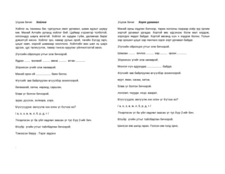 1/цээж бичиг        Хойлог                                           1/цээж бичиг        Хорт ургамал

Хойлог нь тахианы баг, гургуулын омог ургамал, шавж идэшт шувуу      Манай орны хадлан бэлчээр, тариа ногооны газраар хоёр зуу орчим
юм. Манай Алтайн ууланд хойлог бий. Цайвар х үрэвтэр толботой,       хортой ургамал ургадаг. Хортой өвс идсэнээс болж мал хордож,
ногоондуу шарга өнгөтэй. Хойлог их хурдан гүйж, далавчаа бараг       хорогдох явдал байдаг. Хортой өвсөнд хүн ч хордож болно. Голын
дэвэлгүй ниснэ. Хойлог зун, намар уулын орой, тагийн бүсэд гарч,     хар зуншил цэцэг хар лантанз зэрэг хорт ургамал байдаг.
цэцэг навч, хорхой шавжаар хооллоно. Хойлгийн мах шөл нь шарх
эдгээх, цус төлжүүлэх, тамир тэнхээ оруулах үйлчилгээтэй ажээ.       2/үгсийн ойролцоо утгыг олж бичээрэй.

2/үгсийн ойролцоо утгыг олж бичээрэй.                                Шаазан ........ зочлох .......... хар.......... эрээн ............

Ядрах ....... мэлмий .......... өмнө .......... өтгөн ............   3/орхисон үгийг олж нөхөөрэй.

3/орхисон үгийг олж нөхөөрэй.                                        Монгол хүн адуундаа ................... байдаг.

Манай орон ой ................... баян билээ.                        4/үгсийг зөв байрлуулан өгүүлбэр зохиогоорой.

4/үгсийг зөв байрлуулан өгүүлбэр зохиогоорой.                        муут, яван, санаа, хатна.

багваахай, хатна, наранд, сарьсан,                                   5/зөв үг болгон бичээрэй.

5/зөв үг болгон бичээрэй.                                            логоомт, чнууди, нхцо, ваарат,

зруаг, дүүхэх, зхлиара, үэрх,                                        6/үсгүүдээс эвлүүлж хэн олон үг бүтээх вэ?

6/үсгүүдээс эвлүүлж хэн олон үг бүтээх вэ?                           / а, о, э, ө, м, л, б, р, д, т /

/ а, о, э, ө, м, л, б, р, д, т /                                     7/нэрлэсэн үг ба үйл хөдлөл заасан үг тус бүр 2-ийг бич.

7/нэрлэсэн үг ба үйл хөдлөл заасан үг тус бүр 2-ийг бич.             8/зүйр үгийн утгыг тайлбарлан бичээрэй.

8/зүйр үгийн утгыг тайлбарлан бичээрэй.                              Шилсэн юм шилд гарах. Голсон юм голд орох.

Тэжээсэн бяруу . Тэрэг эвдэнэ



.
 