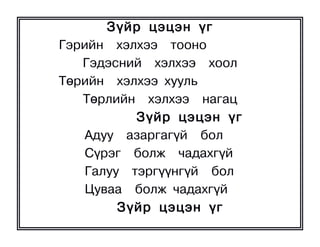 Ç¿éð öýöýí ¿ã
Ãýðèéí õýëõýý òîîíî
   Ãýäýñíèé õýëõýý õîîë
Òºðèéí õýëõýý õóóëü
   Òºðëèéí õýëõýý íàãàö
           Ç¿éð öýöýí ¿ã
    Àäóó àçàðãàã¿é áîë
    Ñ¿ðýã áîëæ ÷àäàõã¿é
    Ãàëóó òýðã¿¿íã¿é áîë
    Öóâàà áîëæ ÷àäàõã¿é
         Ç¿éð öýöýí ¿ã
 