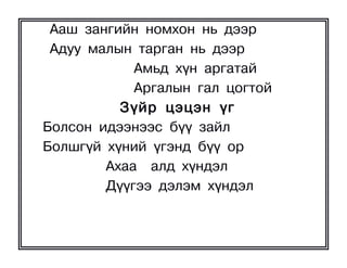 Ààø çàíãèéí íîìõîí íü äýýð
 Àäóó ìàëûí òàðãàí íü äýýð
            Àìüä õ¿í àðãàòàé
            Àðãàëûí ãàë öîãòîé
          Ç¿éð öýöýí ¿ã
Áîëñîí èäýýíýýñ á¿¿ çàéë
Áîëøã¿é õ¿íèé ¿ãýíä á¿¿ îð
        Àõàà àëä õ¿íäýë
        Ä¿¿ãýý äýëýì õ¿íäýë
 