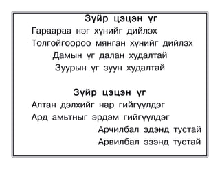 Ç¿éð öýöýí ¿ã
Ãàðààðàà íýã õ¿íèéã äèéëýõ
Òîëãîéãîîðîî ìÿíãàí õ¿íèéã äèéëýõ
    Äàìûí ¿ã äàëàí õóäàëòàé
     Çóóðûí ¿ã çóóí õóäàëòàé

         Ç¿éð öýöýí ¿ã
Àëòàí äýëõèéã íàð ãèéã¿¿ëäýã
Àðä àìüòíûã ýðäýì ãèéã¿¿ëäýã
              Àð÷èëáàë ýäýíä òóñòàé
              Àðâèëáàë ýçýíä òóñòàé
 