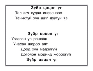 Ç¿éð öýöýí ¿ã
 Òàë ºã÷ õóäàë èíýýñíýýñ
 Òàíèõã¿é õ¿í øèã äóóã¿é ÿâ.



        Ç¿éð öýöýí ¿ã
Óãààñàí óñ ðàøààí
 Óíàñàí øîðîî àëò
     Äîîä õ¿í ìýäýëã¿é
     Äîãîëîí ìîðèíä æîðîîã¿é
       Ç¿éð öýöýí ¿ã
 