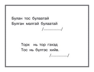 Áóëàí òîñ áóëààòàé
Áóëãàí ìàëãàé áóëààòàé
               /…………../



    Òîðõ íü òîð ãýõýä
    Òîñ íü á¿ëòýñ õèéâ.
                  /…………./
 