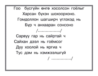 Ãîî á¿ñã¿éí ºíãº õîñîëñîí ãî¸ëûã
    Õàðñàí á¿õýí øîõîîðõîíî.
  Ãîìäîëëîí øàãøèð÷ ¿ãëýõýä íü
     Á¿ð ÷ àíõààðàí ñîíñîíî
          /……………../
 Ñàðâóó ãàð íü ñàéðòàé ÷
Ñàéõàí äýýë íü ãî¸ìñîã
 Äóó õîîëîé íü ÿðãèà ÷
 Òóñ äýì íü õýìæýýëøã¿é
                / ……………/
 