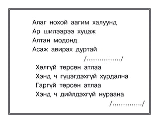 Àëàã íîõîé ààãèì õàëóóíä
Àð øèëýýðýý õóöàæ
Àëòàí ìîäîíä
Àñàæ àâèðàõ äóðòàé
               /……………./
 Õºëã¿é òºðñºí àòëàà
 Õýíä ÷ ã¿öýãäýõã¿é õóðäàëíà
 Ãàðã¿é òºðñºí àòëàà
 Õýíä ÷ äèéëäýõã¿é íóðààíà
                       /…………../
 