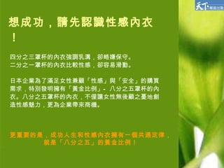 想成功，請先認識性感內衣！ 四分之三罩杯的內衣強調乳溝，卻略嫌保守。 二分之一罩杯的內衣比較性感，卻容易滑動。 日本企業為了滿足女性兼顧「性感」與「安全」的購買 需求，特別發明擁有「黃金比例」—八分之五罩杯的內 衣。八分之五罩杯的內衣，不僅讓女性無後顧之憂地創 造性感魅力，更為企業帶來商機。 更重要的是，成功人生和性感內衣擁有一個共通定律， 就是「八分之五」的黃金比例！ 