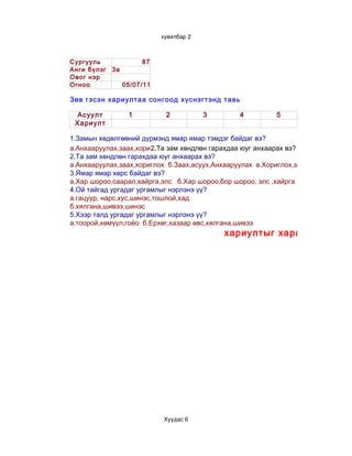 хувилбар2



Сургууль            87
Анги бүлэг 3а
Овог нэр
Огноо         05/07/11

Зөв гэсэн хариултаа сонгоод хүснэгтэнд тавь

  Асуулт         1         2           3         4          5
 Хариулт

1.Замын хөдөлгөөний дүрмэнд ямар ямар тэмдэг байдаг вэ?
а.Анхааруулах,заах,хориглох зам хөндлөн гарахдаа юуг анхаарах вэ?
                        2.Та б.Заах,асуух,Анхааруулах в.Хориглох,заах,зөвлөх
2.Та зам хөндлөн гарахдаа юуг анхаарах вэ?
а.Анхааруулах,заах,хориглох б.Заах,асуух,Анхааруулах в.Хориглох,заах,зөвлөх
3.Ямар ямар хөрс байдаг вэ?
а.Хар шороо,саарал,хайрга,элс б.Хар шороо,бор шороо, элс ,хайрга
4.Ой тайгад ургадаг ургамлыг нэрлэнэ үү?
а.гацуур, нарс,хус,шинэс,тошлой,хад
б.хялгана,шивээ,шинэс
5.Хээр талд ургадаг ургамлыг нэрлэнэ үү?
а.тоорой,хөмүүл,гоёо б.Ерхөг,хазаар өвс,хялгана,шивээ
                                            хариултыг харахын тулд




                           Хуудас6
 