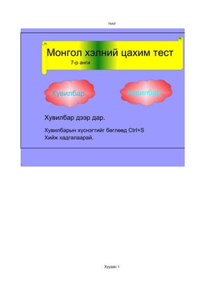 nuur




    Монгол хэлний цахим тест
             7-р анги                 7-р анги




      Хувилбар1                     Хувилбар 2


    Хувилбар дээр дар.
    Хувилбарын хүснэгтийг бөглөөд CtrI+S
    Хийж хадгалаарай.



.




                         Хуудас 1
 