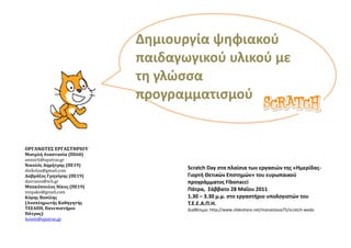 Δημιουργία ψηφιακοφ
                           παιδαγωγικοφ υλικοφ με
                           τη γλϊςςα
                           προγραμματιςμοφ


ΟΡΓΑΝΩΣΕ΢ ΕΡΓΑ΢ΣΗΡΙΟΤ
Μιςιρλή Αναςταςία (ΠΕ60)
amisirli@upatras.gr
Νικολόσ Δημήτρησ (ΠΕ19)
dnikolos@gmail.com
                                  Scratch Day ςτα πλαίςια των εργαςιϊν τησ «Ημερίδασ-
Δαβράζοσ Γρηγόρησ (ΠΕ19)          Γιορτή Θετικϊν Επςτημϊν» του ευρωπαικοφ
davrazos@sch.gr                   προγράμματοσ Fibonacci
Μπακόπουλοσ Νίκοσ (ΠΕ19)
nmpako@gmail.com
                                  Πάτρα, Σάββατο 28 Μαΐου 2011
Κόμησ Βαςίλησ                     1.30 – 3.30 μ.μ. ςτο εργαςτήριο υπολογιςτϊν του
(Αναπληρωτήσ Καθηγητήσ            Τ.Ε.Ε.Α.Π.Η.
ΣΕΕΑΠΗ, Πανεπιςτήμιο              Διακζςιμο: http://www.slideshare.net/manastasia75/scratch-wedo
Πάτρασ)
komis@upatras.gr
 