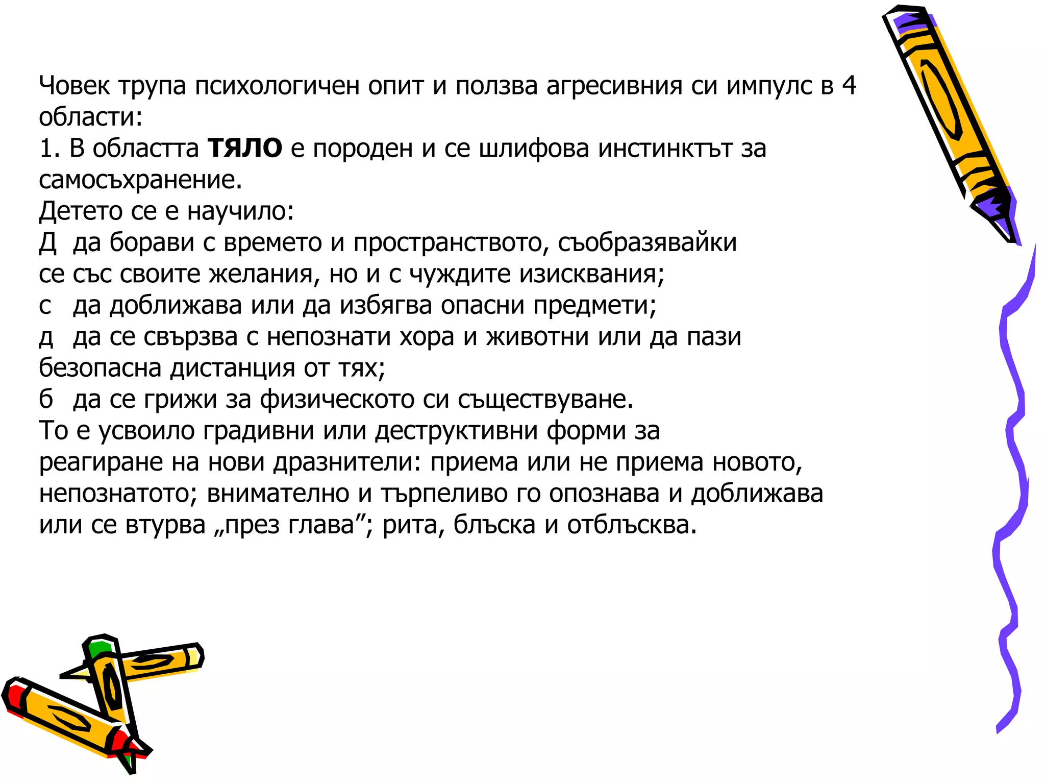 Човек трупа психологичен опит и ползва агресивния си импулс в 4 области: 1. В областта  ТЯЛО  е породен и се шлифова инстинктът за самосъхранение. Детето се е научило:   да борави с времето и пространството, съобразявайки се със своите желания, но и с чуждите изисквания;   да доближава или да избягва опасни предмети;   да се свързва с непознати хора и животни или да пази безопасна дистанция от тях;   да се грижи за физическото си съществуване. То е усвоило градивни или деструктивни форми за реагиране на нови дразнители: приема или не приема новото, непознатото; внимателно и търпеливо го опознава и доближава или се втурва „през глава”; рита, блъска и отблъсква. 