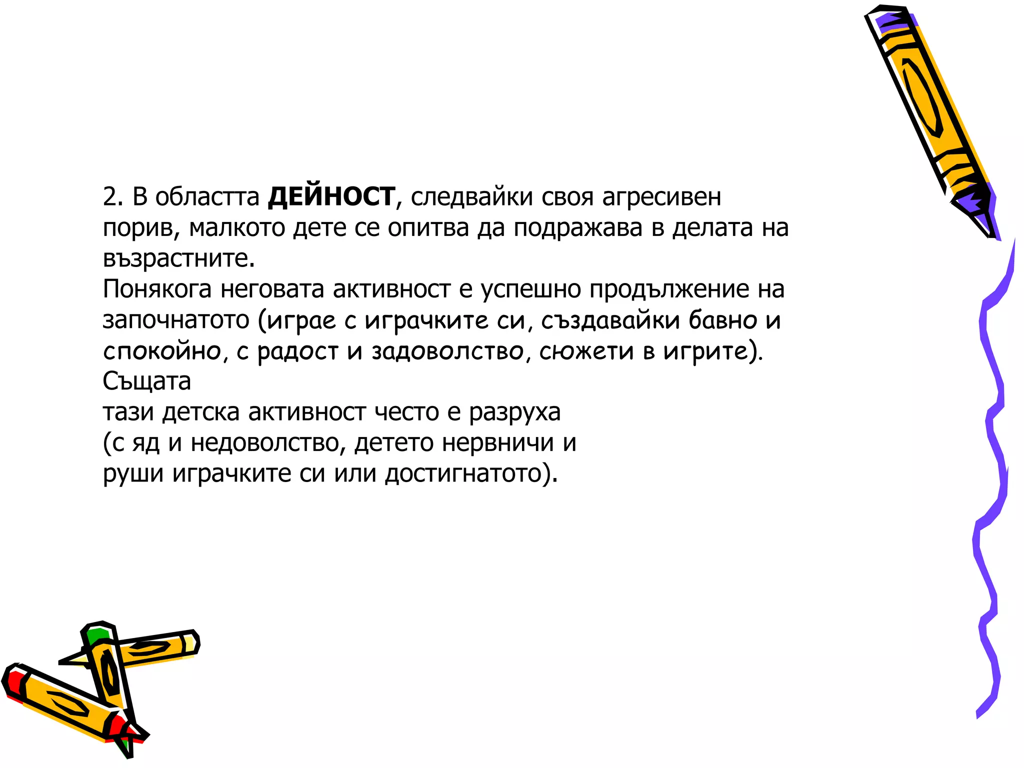2.  В областта  ДЕЙНОСТ , следвайки своя агресивен порив, малкото дете се опитва да подражава в делата на възрастните. Понякога неговата активност е успешно продължение на започнатото   (играе с играчките си, създавайки   бавно и спокойно, с радост и задоволство, сюжети в игрите). Същата тази детска активност често е разруха (с яд и недоволство, детето нервничи и руши играчките си или достигнатото). 