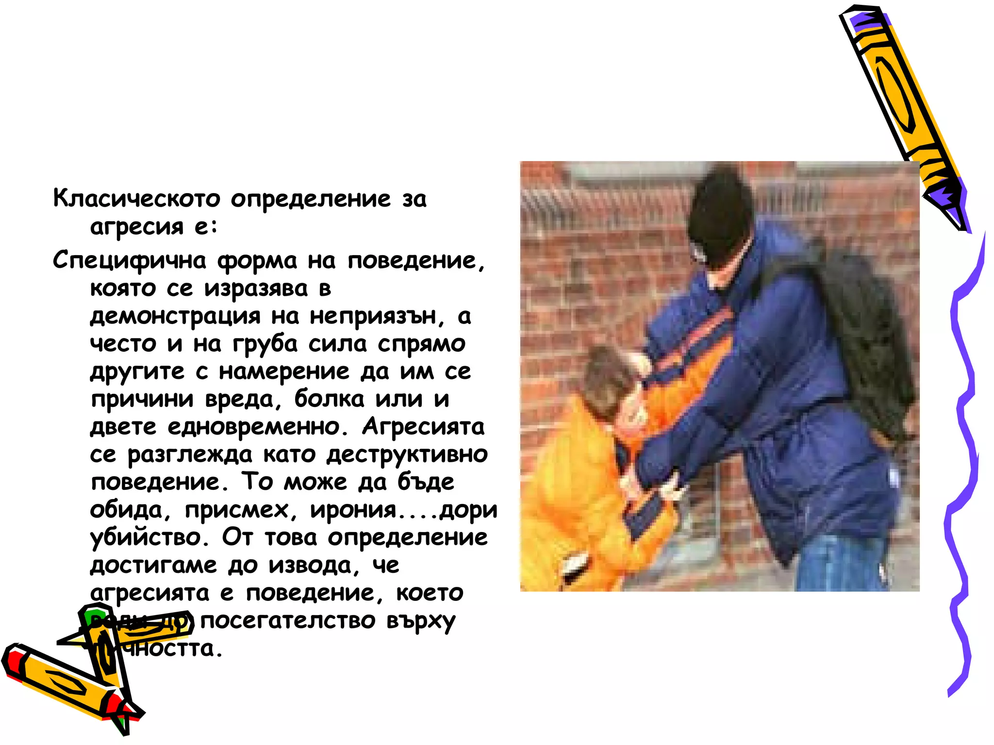 Класическото определение за агресия е: Специфична форма на поведение, която се изразява в демонстрация на неприязън, а често и на груба сила спрямо другите с намерение да им се причини вреда, болка или и двете едновременно. Агресията се разглежда като деструктивно поведение. То може да бъде обида, присмех, ирония....дори убийство. От това определение достигаме до извода, че агресията е поведение, което води до посегателство върху личността.  