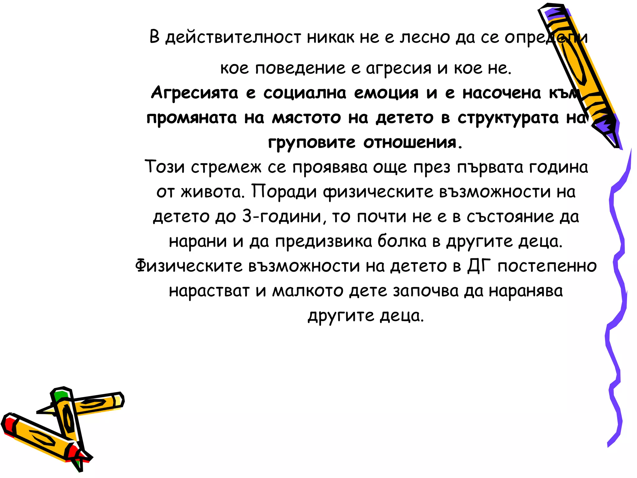 Какво е агресията:  Агресията винаги ли включва насилие?  В действителност никак не е лесно да се определи   кое поведение е агресия и кое не. Агресията е социална емоция и е насочена към промяната на мястото на детето в структурата на   груповите отношения. Този стремеж се проявява още през първата година от живота. Поради физическите възможности на детето до 3-години, то почти не е в състояние да нарани и да предизвика болка в другите деца. Физическите възможности на детето в ДГ постепенно нарастват и малкото дете започва да наранява другите деца. 