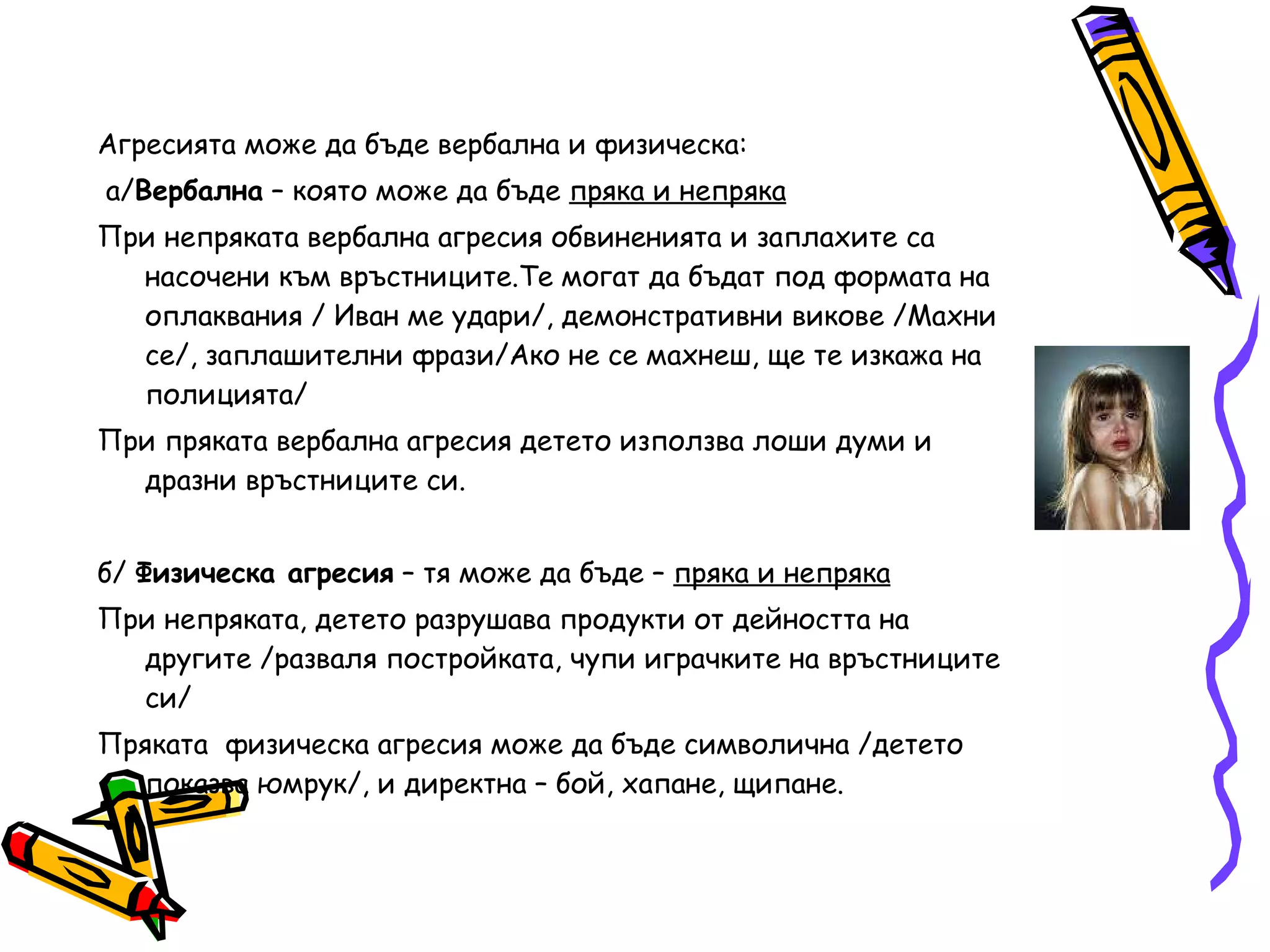 Агресията може да бъде вербална и физическа: а/ Вербална  – която може да бъде  пряка и непряка При непряката вербална агресия обвиненията и заплахите са насочени към връстниците.Те могат да бъдат под формата на оплаквания / Иван ме удари/, демонстративни викове /Махни се/, заплашителни фрази/Ако не се махнеш, ще те изкажа на полицията/  При пряката вербална агресия детето използва лоши думи и дразни връстниците си. б/  Физическа агресия  – тя може да бъде –  пряка и непряка При непряката, детето разрушава продукти от дейността на другите /разваля постройката, чупи играчките на връстниците си/ Пряката  физическа агресия може да бъде символична /детето показва юмрук/, и директна – бой, хапане, щипане. 