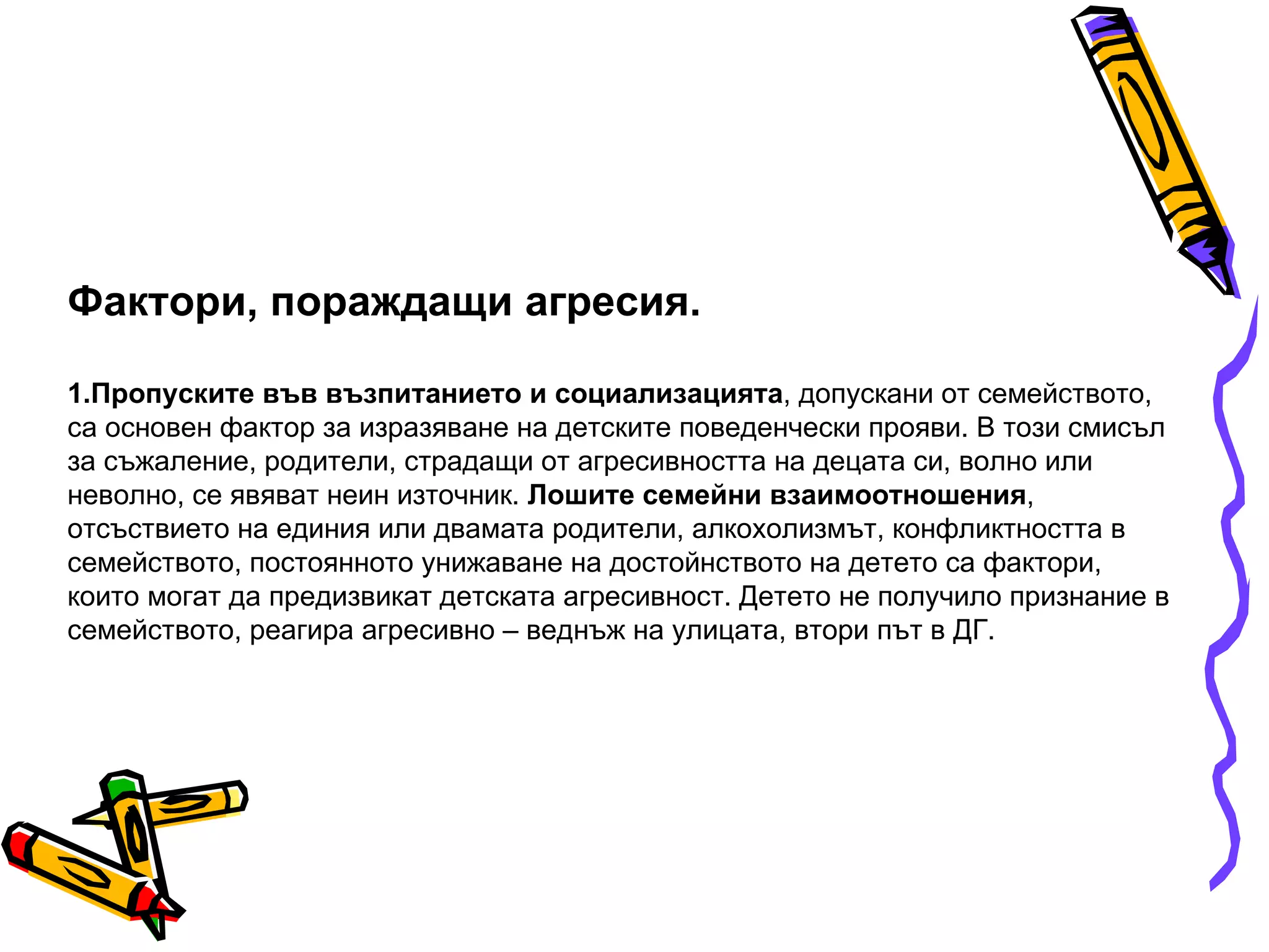 Фактори, пораждащи агресия. 1.Пропуските във възпитанието и социализацията , допускани от семейството, са основен фактор за изразяване на детските поведенчески прояви. В този смисъл за съжаление, родители, страдащи от агресивността на децата си, волно или неволно, се явяват неин източник.  Лошите семейни взаимоотношения , отсъствието на единия или двамата родители, алкохолизмът, конфликтността в семейството, постоянното унижаване на достойнството на детето са фактори, които могат да предизвикат детската агресивност. Детето не получило признание в семейството, реагира агресивно – веднъж на улицата, втори път в ДГ. 