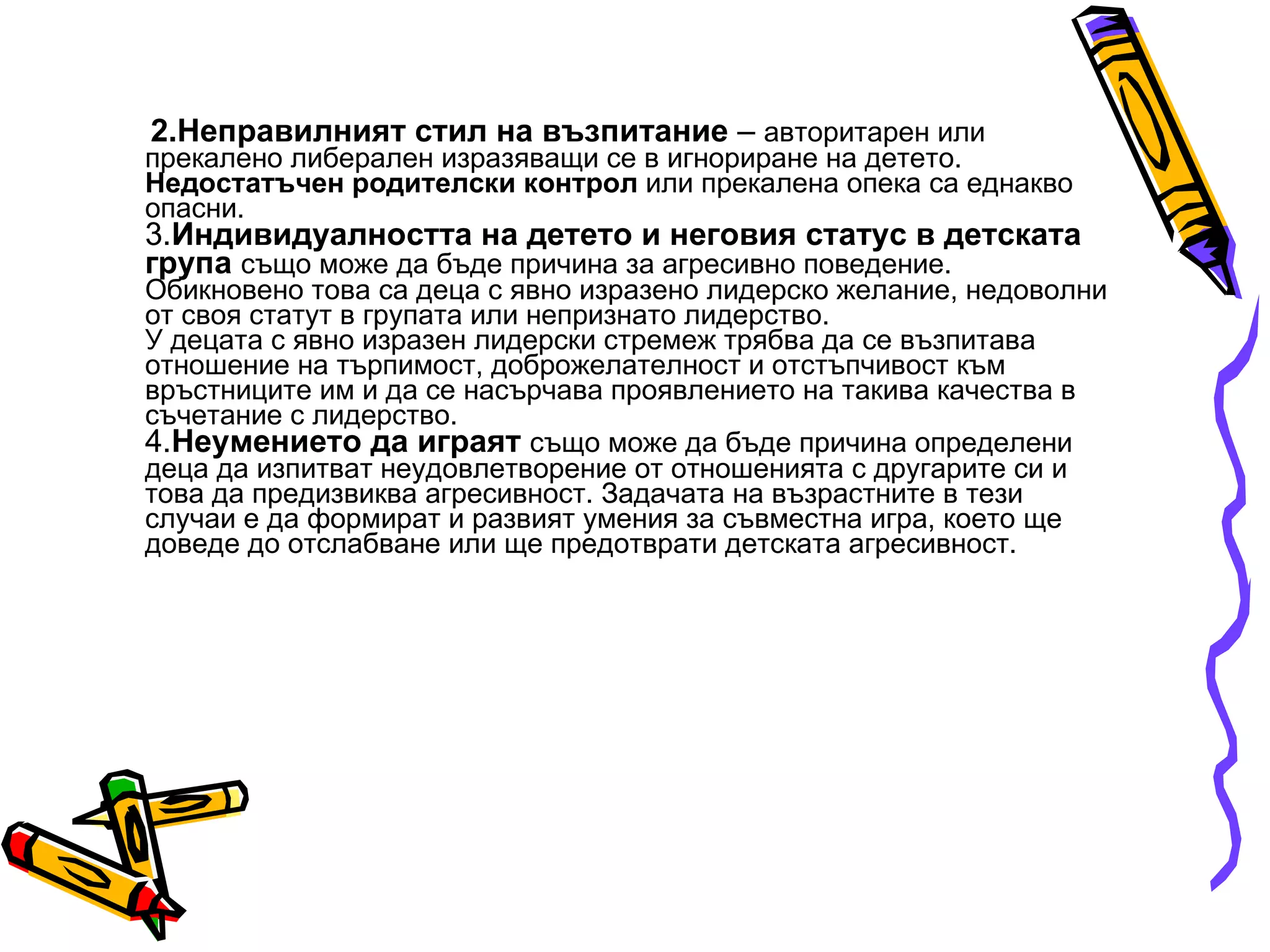 2.Неправилният стил на възпитание  –  авторитарен или прекалено либерален изразяващи се в игнориране на детето.  Недостатъчен родителски контрол  или прекалена опека са еднакво опасни. 3. Индивидуалността на детето и неговия статус в детската група   също може да бъде причина за агресивно поведение. Обикновено това са деца с явно изразено лидерско желание, недоволни от своя статут в групата или непризнато лидерство. У децата с явно изразен лидерски стремеж трябва да се възпитава отношение на търпимост, доброжелателност и отстъпчивост към връстниците им и да се насърчава проявлението на такива качества в съчетание с лидерство. 4. Неумението да играят   също може да бъде причина определени деца да изпитват неудовлетворение от отношенията с другарите си и това да предизвиква агресивност. Задачата на възрастните в тези случаи е да формират и развият умения за съвместна игра, което ще доведе до отслабване или ще предотврати детската агресивност.  