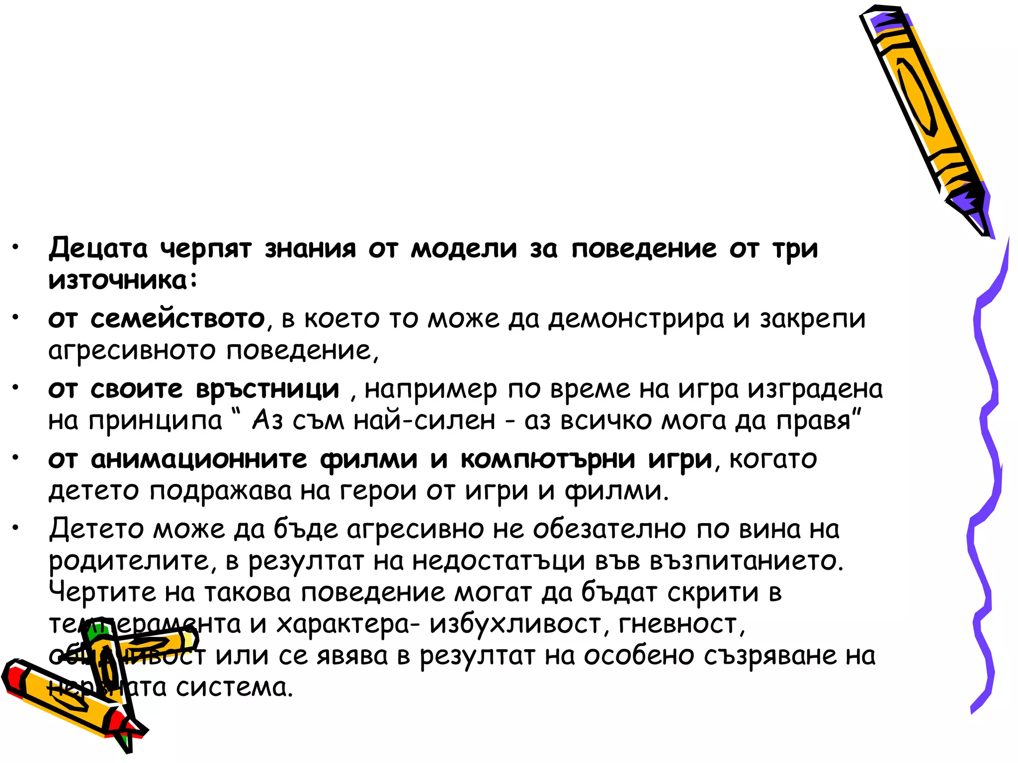 Децата черпят знания от модели за поведение от три източника: от семейството , в което то може да демонстрира и закрепи агресивното поведение,  от своите връстници  , например по време на игра изградена на принципа “ Аз съм най-силен - аз всичко мога да правя”  от анимационните филми и компютърни игри , когато детето подражава на герои от игри и филми.  Детето може да бъде агресивно не обезателно по вина на родителите, в резултат на недостатъци във възпитанието. Чертите на такова поведение могат да бъдат скрити в темперамента и характера- избухливост, гневност, обидчивост или се явява в резултат на особено съзряване на нервната система. 