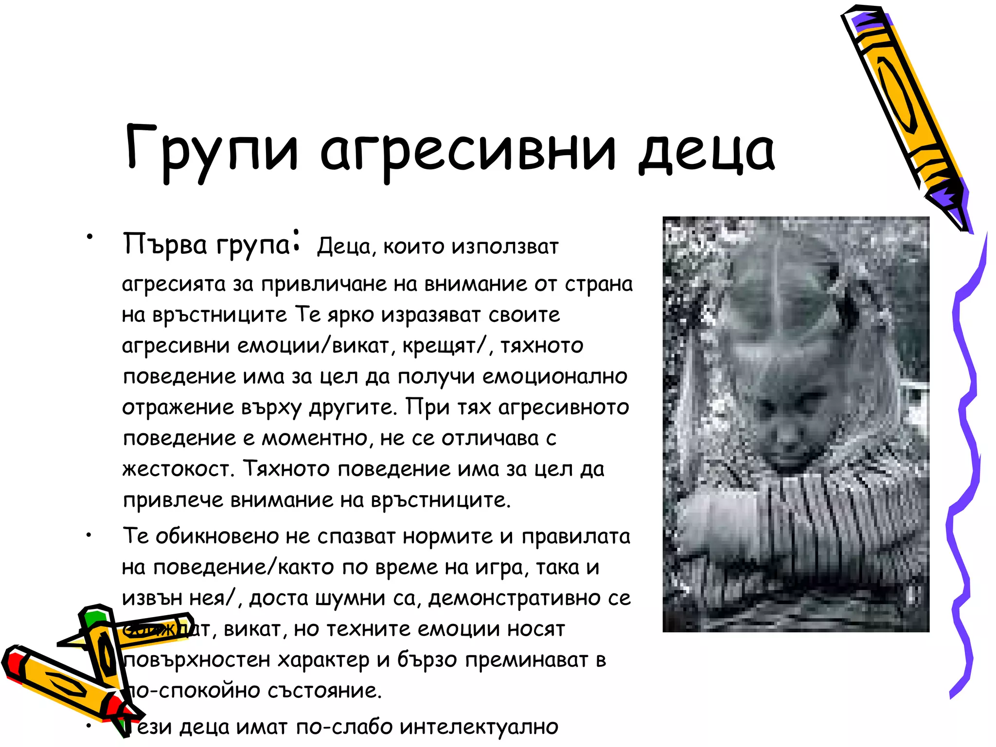 Групи агресивни деца Първа група :  Деца, които използват агресията за привличане на внимание от страна на връстниците Те ярко изразяват своите агресивни емоции/викат, крещят/, тяхното поведение има за цел да получи емоционално отражение върху другите. При тях агресивното поведение е моментно, не се отличава с жестокост. Тяхното поведение има за цел да привлече внимание на връстниците.  Те обикновено не спазват нормите и правилата на поведение/както по време на игра, така и извън нея/, доста шумни са, демонстративно се обиждат, викат, но техните емоции носят повърхностен характер и бързо преминават в по-спокойно състояние. Тези деца имат по-слабо интелектуално развитие, ограничено ниво на игрово дейност – не умеят да поддържат играта, стремят се да насочат вниманието върху себе си. 