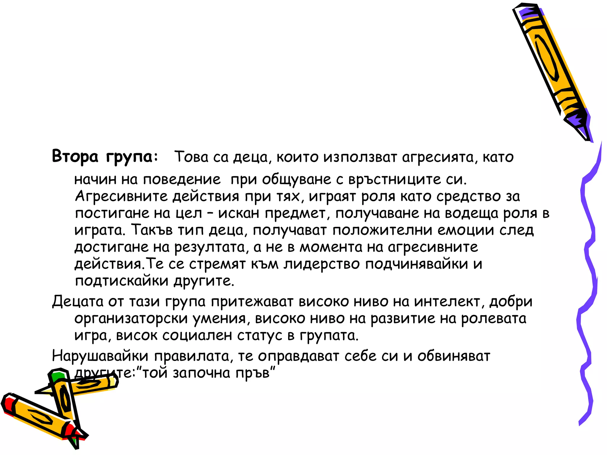Втора група :   Това са деца, които използват агресията, като начин на поведение  при общуване с връстниците си. Агресивните действия при тях, играят роля като средство за постигане на цел – искан предмет, получаване на водеща роля в играта. Такъв тип деца, получават положителни емоции след достигане на резултата, а не в момента на агресивните действия.Те се стремят към лидерство подчинявайки и подтискайки другите. Децата от тази група притежават високо ниво на интелект, добри организаторски умения, високо ниво на развитие на ролевата игра, висок социален статус в групата. Нарушавайки правилата, те оправдават себе си и обвиняват другите:”той започна пръв” 