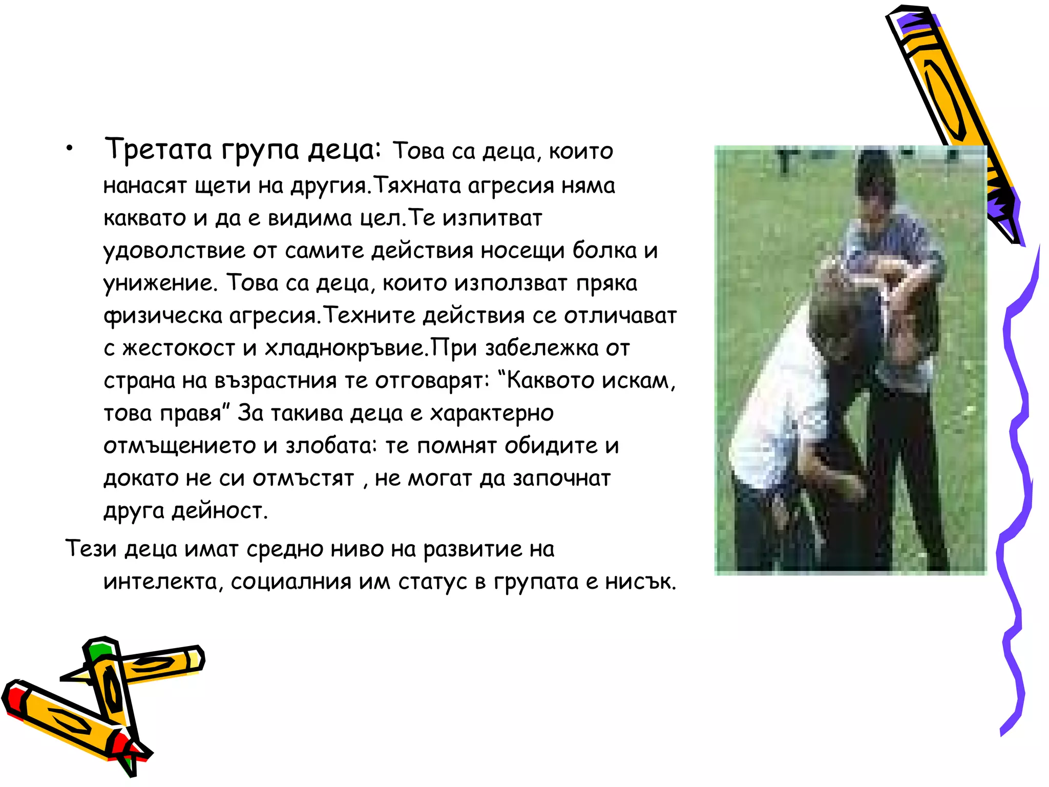 Третата група деца:  Това са деца, които нанасят щети на другия.Тяхната агресия няма каквато и да е видима цел.Те изпитват удоволствие от самите действия носещи болка и унижение. Това са деца, които използват пряка физическа агресия.Техните действия се отличават с жестокост и хладнокръвие.При забележка от страна на възрастния те отговарят: “Каквото искам, това правя” За такива деца е характерно отмъщението и злобата: те помнят обидите и докато не си отмъстят , не могат да започнат друга дейност. Тези деца имат средно ниво на развитие на интелекта, социалния им статус в групата е нисък. 