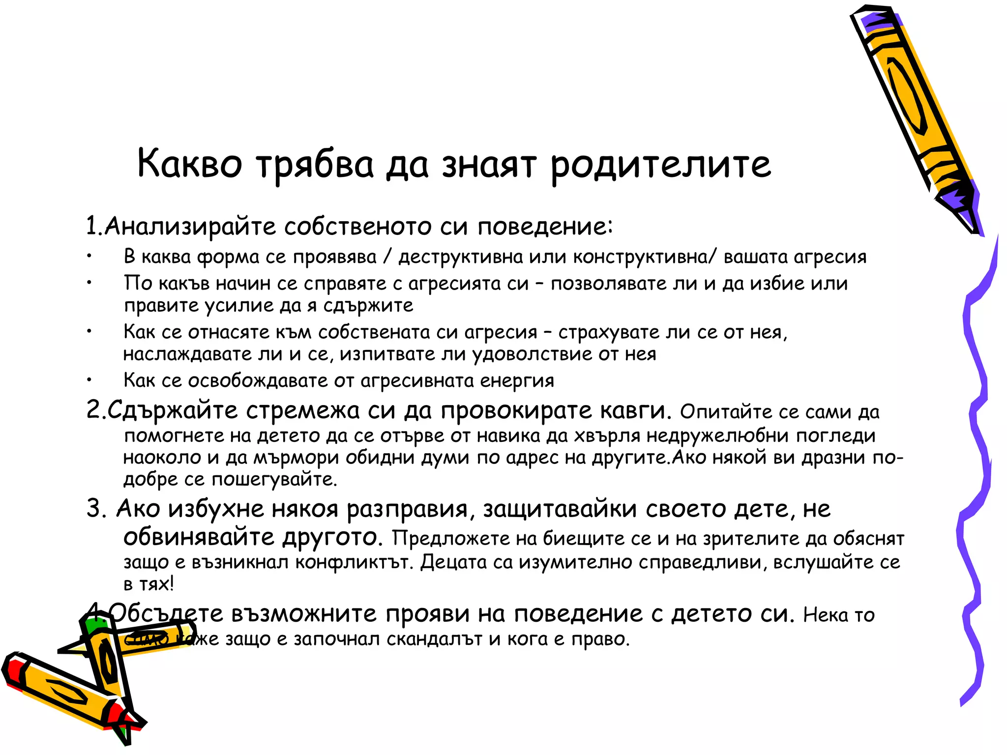 Какво трябва да знаят родителите 1.Анализирайте собственото си поведение: В каква форма се проявява / деструктивна или конструктивна/ вашата агресия По какъв начин се справяте с агресията си – позволявате ли и да избие или правите усилие да я сдържите Как се отнасяте към собствената си агресия – страхувате ли се от нея, наслаждавате ли и се, изпитвате ли удоволствие от нея Как се освобождавате от агресивната енергия 2.Сдържайте стремежа си да провокирате кавги.  Опитайте се сами да помогнете на детето да се отърве от навика да хвърля недружелюбни погледи наоколо и да мърмори обидни думи по адрес на другите.Ако някой ви дразни по-добре се пошегувайте. 3. Ако избухне някоя разправия, защитавайки своето дете, не обвинявайте другото.  Предложете на биещите се и на зрителите да обяснят защо е възникнал конфликтът. Децата са изумително справедливи, вслушайте се в тях! 4.Обсъдете възможните прояви на поведение с детето си.  Нека то само каже защо е започнал скандалът и кога е право. 